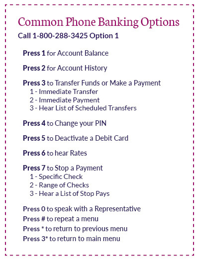 Common phone banking options. Enter option 1 to enter phone banking. Press 1 for account balance, press 2 for account history, press 3 to transfer funds or make a payment, press 4 to change your PIN, press 5 to deactivate a debit card, press 6 to hear rates, press 7 to stop a payment or press 0 to speak with a representative.