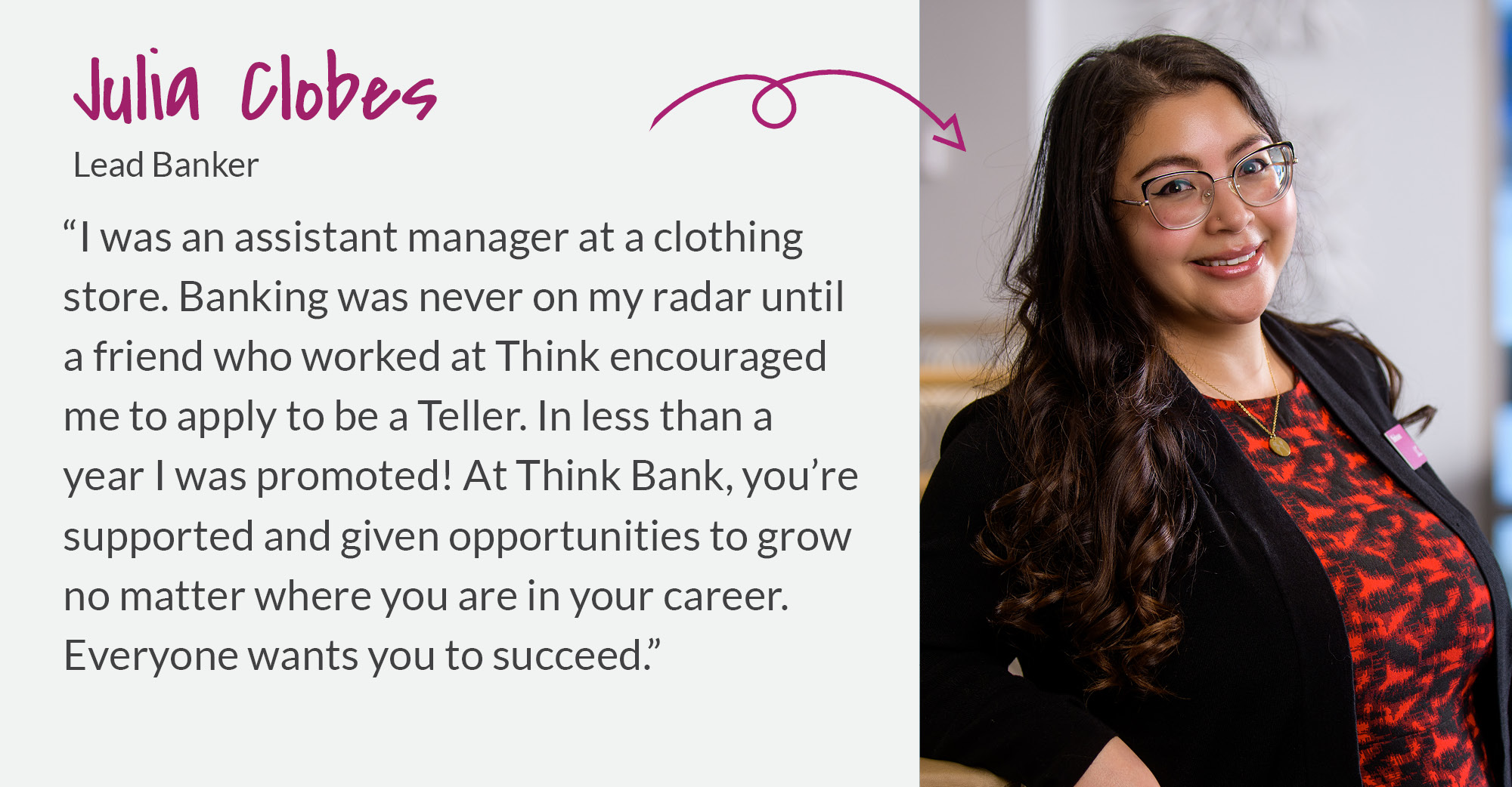 Julia Clobes - I was an assistant manager at a clothing store. Banking was never on my radar until a friend who worked at Think encouraged me to apply.